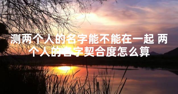 测两个人的名字能不能在一起 两个人的名字契合度怎么算